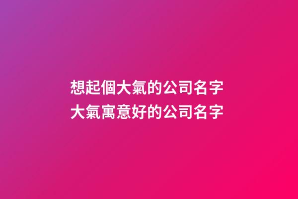 想起個大氣的公司名字 大氣寓意好的公司名字-第1張-公司起名-玄機派